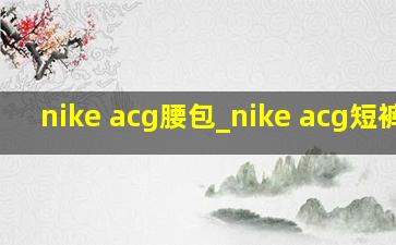 nike acg腰包_nike acg短裤男